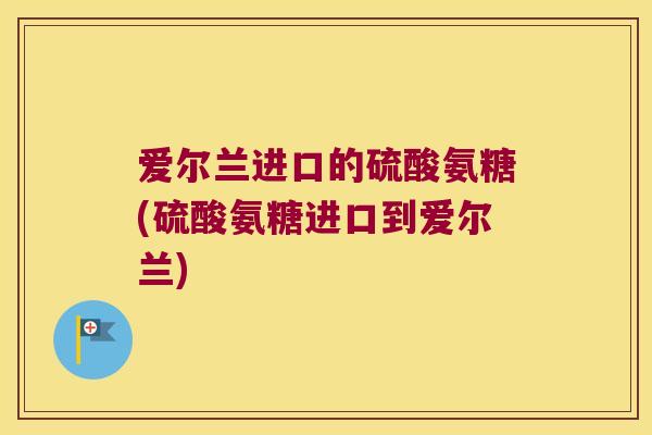 爱尔兰进口的硫酸氨糖(硫酸氨糖进口到爱尔兰) 爱尔兰进口的硫酸氨糖(硫酸氨糖进口到爱尔兰)