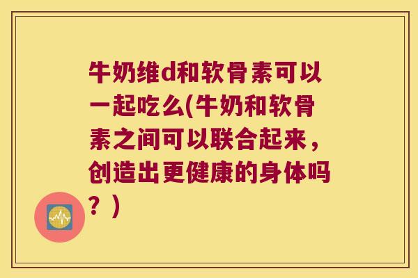 牛奶维d和软骨素可以一起吃么(牛奶和软骨素之间可以联合起来,创造出更健康的身体吗?) 牛奶维d和软骨素可以一起吃么(牛奶和软骨素之间可以联合起来,创造出更健康的身体吗?)