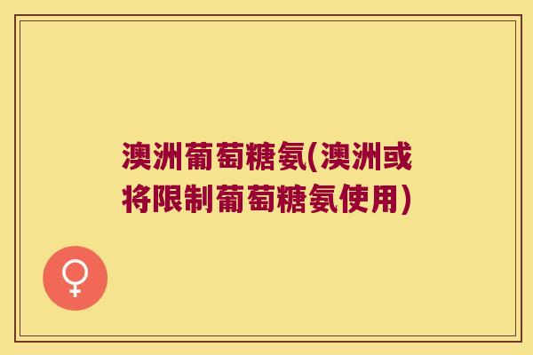 澳洲葡萄糖氨(澳洲或将限制葡萄糖氨使用) 澳洲葡萄糖氨(澳洲或将限制葡萄糖氨使用)