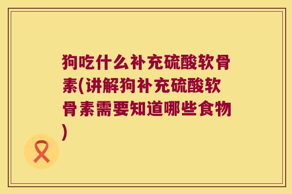 狗吃什么补充硫酸软骨素(讲解狗补充硫酸软骨素需要知道哪些食物) 狗吃什么补充硫酸软骨素(讲解狗补充硫酸软骨素需要知道哪些食物)