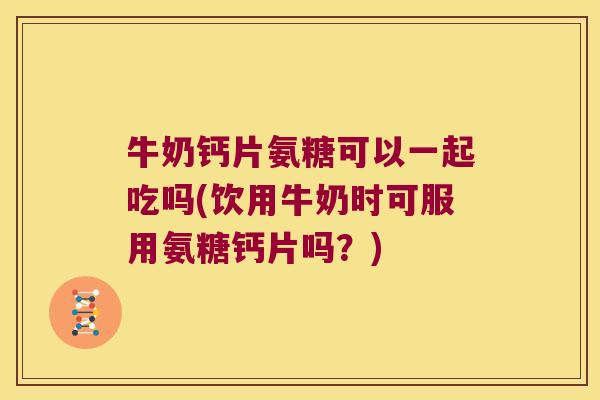 牛奶钙片氨糖可以一起吃吗(饮用牛奶时可服用氨糖钙片吗？)