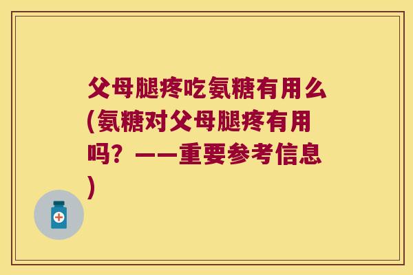 父母腿疼吃氨糖有用么(氨糖对父母腿疼有用吗？——重要参考信息)