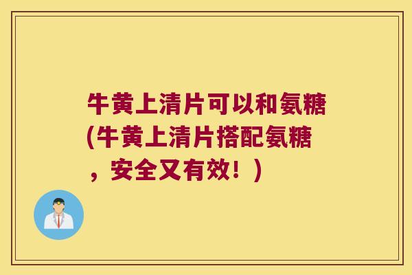 牛黄上清片可以和氨糖(牛黄上清片搭配氨糖,安全又有效!) 牛黄上清片可以和氨糖(牛黄上清片搭配氨糖,安全又有效!)