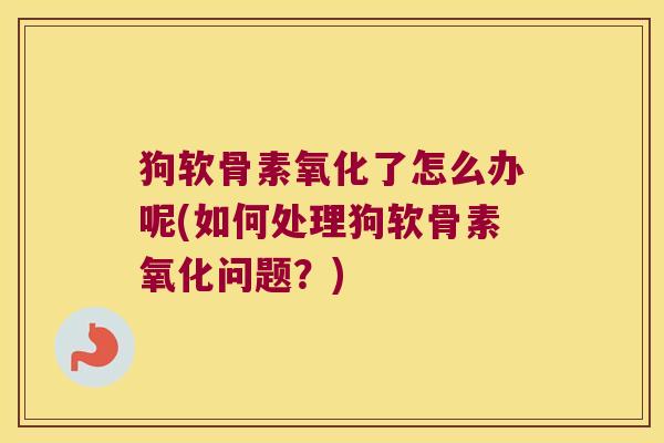 狗软骨素氧化了怎么办呢(如何处理狗软骨素氧化问题？)