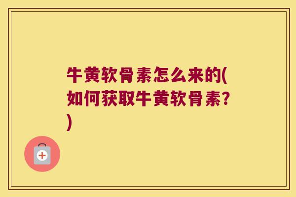 牛黄软骨素怎么来的(如何获取牛黄软骨素?) 牛黄软骨素怎么来的(如何获取牛黄软骨素?)