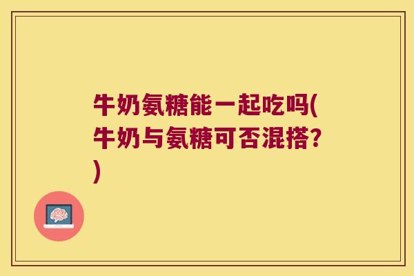 牛奶氨糖能一起吃吗(牛奶与氨糖可否混搭？)