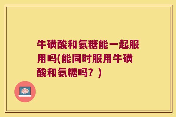 牛磺酸和氨糖能一起服用吗(能同时服用牛磺酸和氨糖吗?) 牛磺酸和氨糖能一起服用吗(能同时服用牛磺酸和氨糖吗?)