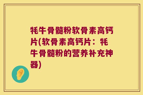 牦牛骨髓粉软骨素高钙片(软骨素高钙片:牦牛骨髓粉的营养补充神器) 牦牛骨髓粉软骨素高钙片(软骨素高钙片:牦牛骨髓粉的营养补充神器)