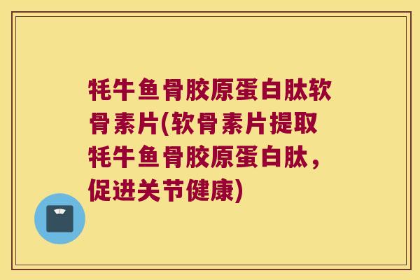 牦牛鱼骨胶原蛋白肽软骨素片(软骨素片提取牦牛鱼骨胶原蛋白肽,促进关节健康) 牦牛鱼骨胶原蛋白肽软骨素片(软骨素片提取牦牛鱼骨胶原蛋白肽,促进关节健康)