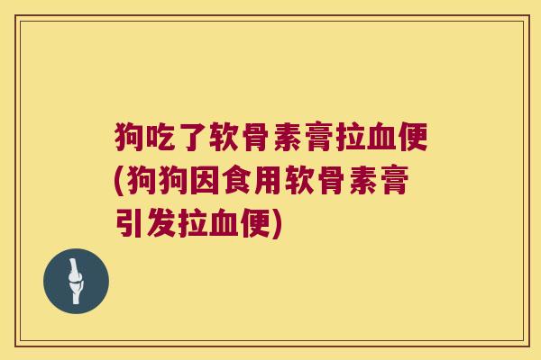 狗吃了软骨素膏拉便(狗狗因食用软骨素膏引发拉便)