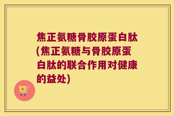 焦正氨糖骨胶原蛋白肽(焦正氨糖与骨胶原蛋白肽的联合作用对健康的益处) 焦正氨糖骨胶原蛋白肽(焦正氨糖与骨胶原蛋白肽的联合作用对健康的益处)