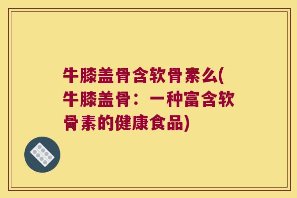 牛膝盖骨含软骨素么(牛膝盖骨：一种富含软骨素的健康食品)