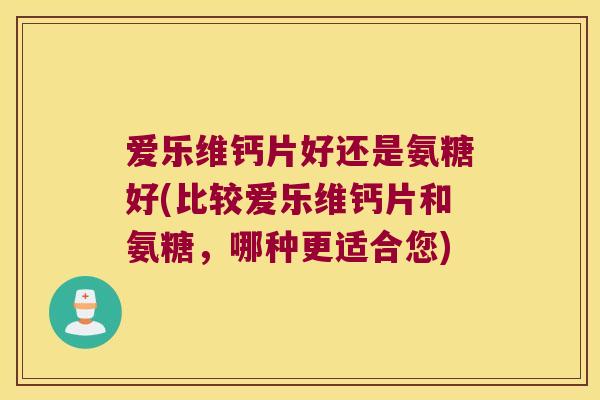 爱乐维钙片好还是氨糖好(比较爱乐维钙片和氨糖，哪种更适合您)