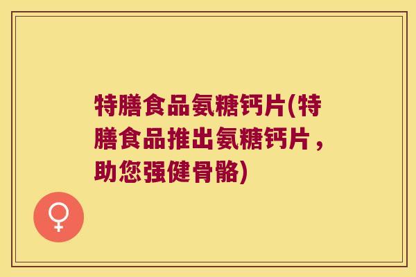 特膳食品氨糖钙片(特膳食品推出氨糖钙片,助您强健骨骼) 特膳食品氨糖钙片(特膳食品推出氨糖钙片,助您强健骨骼)