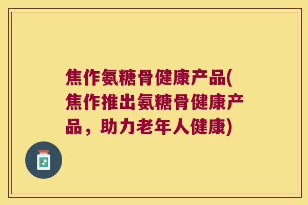 焦作氨糖骨健康产品(焦作推出氨糖骨健康产品，助力老年人健康)