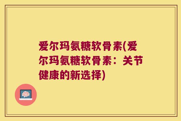爱尔玛氨糖软骨素(爱尔玛氨糖软骨素：关节健康的新选择)