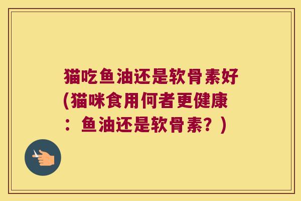猫吃鱼油还是软骨素好(猫咪食用何者更健康：鱼油还是软骨素？)