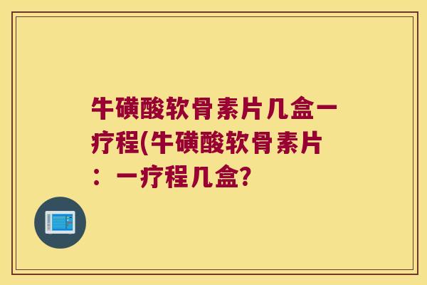 牛磺酸软骨素片几盒一疗程(牛磺酸软骨素片:一疗程几盒? 牛磺酸软骨素片几盒一疗程(牛磺酸软骨素片:一疗程几盒?
