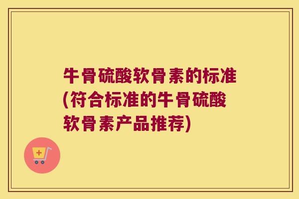 牛骨硫酸软骨素的标准(符合标准的牛骨硫酸软骨素产品推荐)