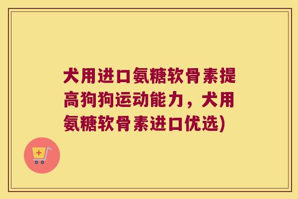 犬用进口氨糖软骨素提高狗狗运动能力，犬用氨糖软骨素进口优选)