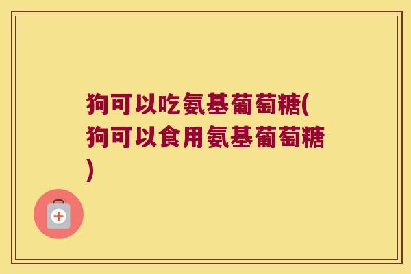 狗可以吃氨基葡萄糖(狗可以食用氨基葡萄糖) 狗可以吃氨基葡萄糖(狗可以食用氨基葡萄糖)