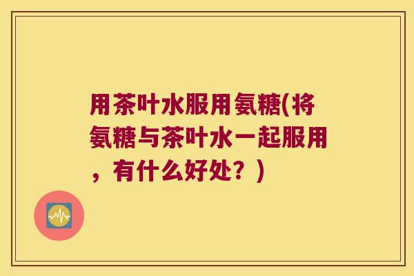 用茶叶水服用氨糖(将氨糖与茶叶水一起服用,有什么好处?) 用茶叶水服用氨糖(将氨糖与茶叶水一起服用,有什么好处?)