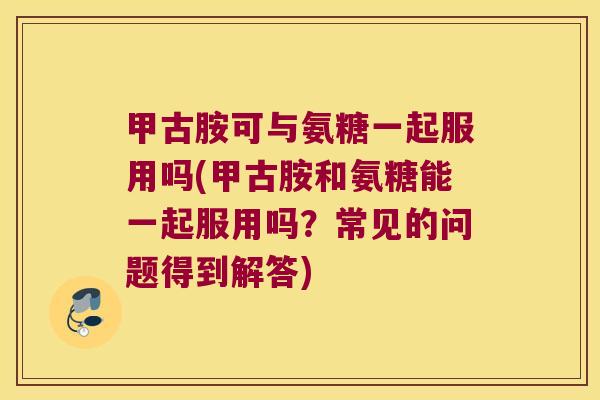 甲古胺可与氨糖一起服用吗(甲古胺和氨糖能一起服用吗?常见的问题得到解答) 甲古胺可与氨糖一起服用吗(甲古胺和氨糖能一起服用吗?常见的问题得到解答)