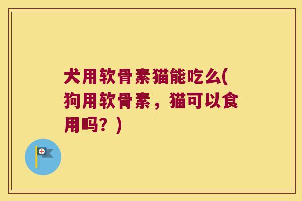 犬用软骨素猫能吃么(狗用软骨素，猫可以食用吗？)