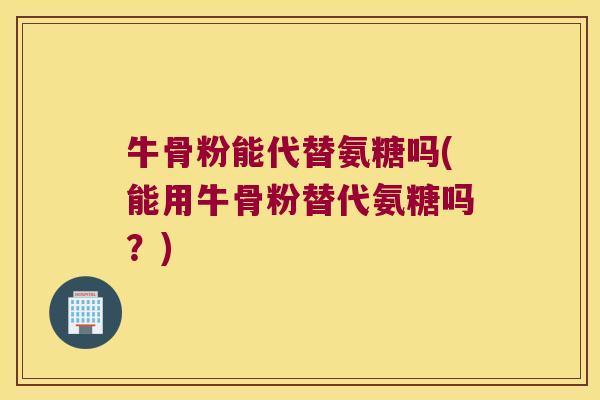 牛骨粉能代替氨糖吗(能用牛骨粉替代氨糖吗？)