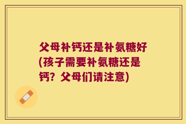 父母补钙还是补氨糖好(孩子需要补氨糖还是钙?父母们请注意) 父母补钙还是补氨糖好(孩子需要补氨糖还是钙?父母们请注意)