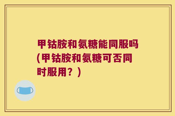 甲钴胺和氨糖能同服吗(甲钴胺和氨糖可否同时服用?) 甲钴胺和氨糖能同服吗(甲钴胺和氨糖可否同时服用?)