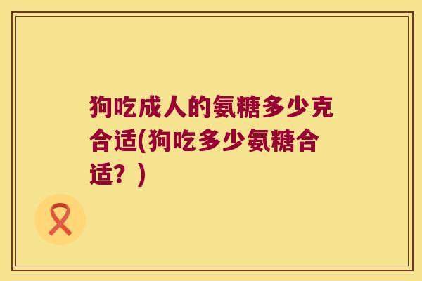 狗吃成人的氨糖多少克合适(狗吃多少氨糖合适?) 狗吃成人的氨糖多少克合适(狗吃多少氨糖合适?)