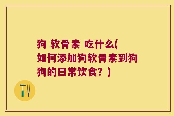 狗 软骨素 吃什么(如何添加狗软骨素到狗狗的日常饮食？)