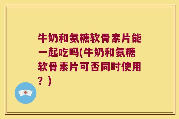 牛奶和氨糖软骨素片能一起吃吗(牛奶和氨糖软骨素片可否同时使用?) 牛奶和氨糖软骨素片能一起吃吗(牛奶和氨糖软骨素片可否同时使用?)