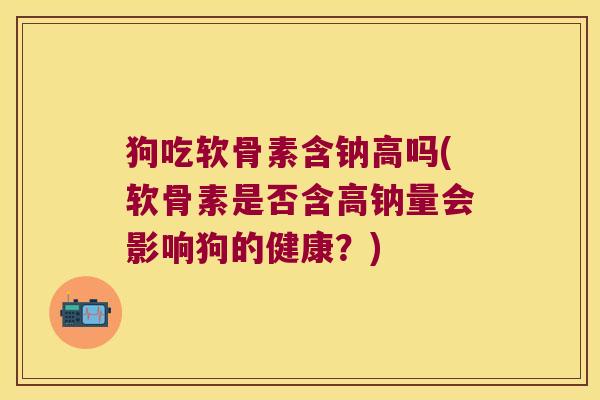 狗吃软骨素含钠高吗(软骨素是否含高钠量会影响狗的健康？)