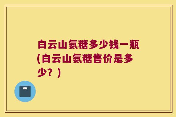 白云山氨糖多少钱一瓶(白云山氨糖售价是多少?) 白云山氨糖多少钱一瓶(白云山氨糖售价是多少?)