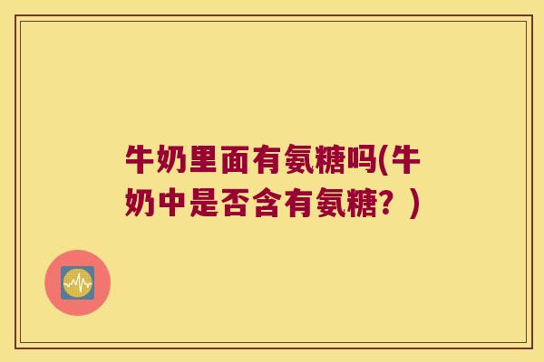 牛奶里面有氨糖吗(牛奶中是否含有氨糖？)