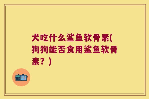 犬吃什么鲨鱼软骨素(狗狗能否食用鲨鱼软骨素?) 犬吃什么鲨鱼软骨素(狗狗能否食用鲨鱼软骨素?)
