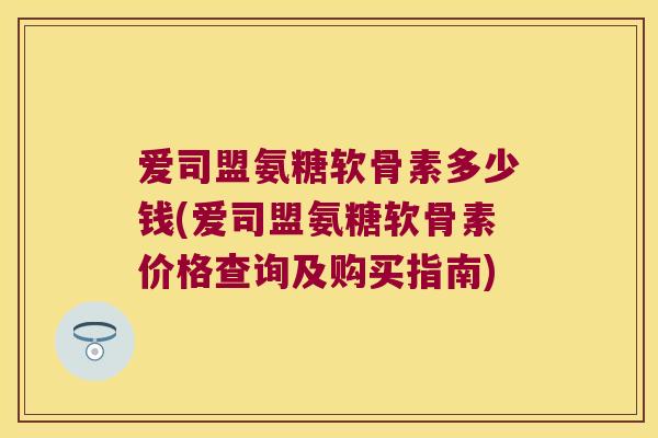爱司盟氨糖软骨素多少钱(爱司盟氨糖软骨素价格查询及购买指南)