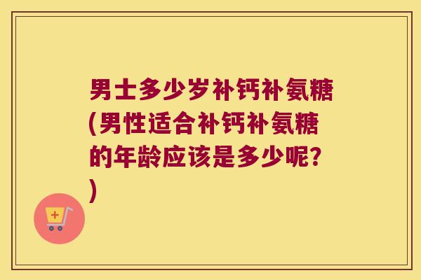 男士多少岁补钙补氨糖(男性适合补钙补氨糖的年龄应该是多少呢?) 男士多少岁补钙补氨糖(男性适合补钙补氨糖的年龄应该是多少呢?)