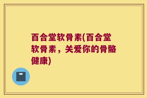 百合堂软骨素(百合堂软骨素，关爱你的骨骼健康)