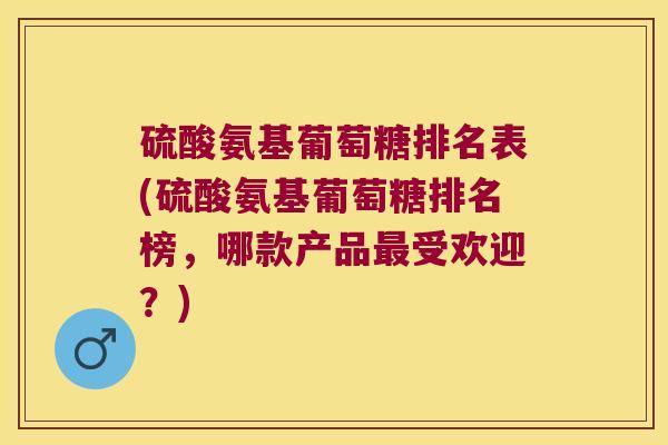 硫酸氨基葡萄糖排名表(硫酸氨基葡萄糖排名榜，哪款产品受欢迎？)
