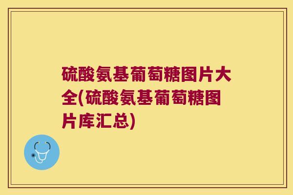 硫酸氨基葡萄糖图片大全(硫酸氨基葡萄糖图片库汇总)