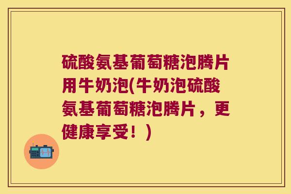 硫酸氨基葡萄糖泡腾片用牛奶泡(牛奶泡硫酸氨基葡萄糖泡腾片,更健康享受!) 硫酸氨基葡萄糖泡腾片用牛奶泡(牛奶泡硫酸氨基葡萄糖泡腾片,更健康享受!)