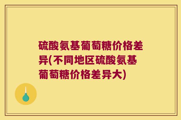 硫酸氨基葡萄糖价格差异(不同地区硫酸氨基葡萄糖价格差异大)