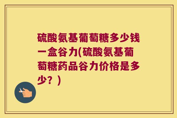 硫酸氨基葡萄糖多少钱一盒谷力(硫酸氨基葡萄糖药品谷力价格是多少?) 硫酸氨基葡萄糖多少钱一盒谷力(硫酸氨基葡萄糖药品谷力价格是多少?)