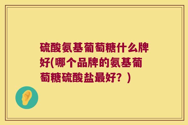硫酸氨基葡萄糖什么牌好(哪个品牌的氨基葡萄糖硫酸盐好?) 硫酸氨基葡萄糖什么牌好(哪个品牌的氨基葡萄糖硫酸盐好?)