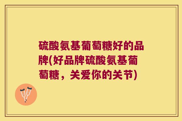 硫酸氨基葡萄糖好的品牌(好品牌硫酸氨基葡萄糖，关爱你的关节)