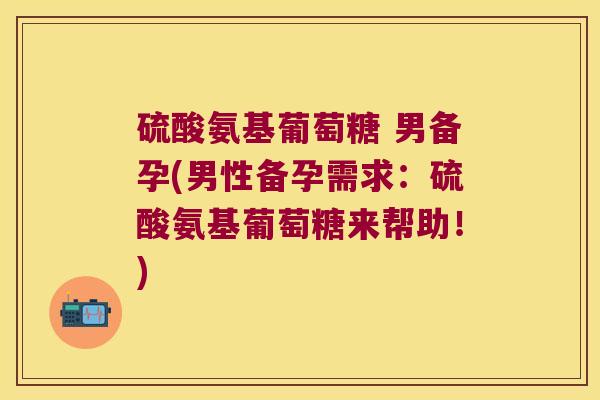 硫酸氨基葡萄糖 男备孕(男性备孕需求：硫酸氨基葡萄糖来帮助！)