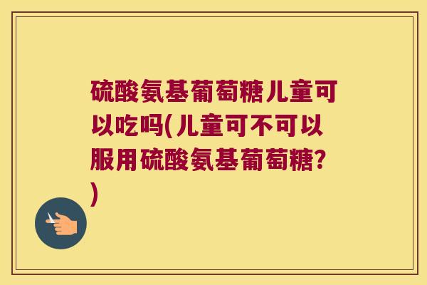 硫酸氨基葡萄糖儿童可以吃吗(儿童可不可以服用硫酸氨基葡萄糖？)